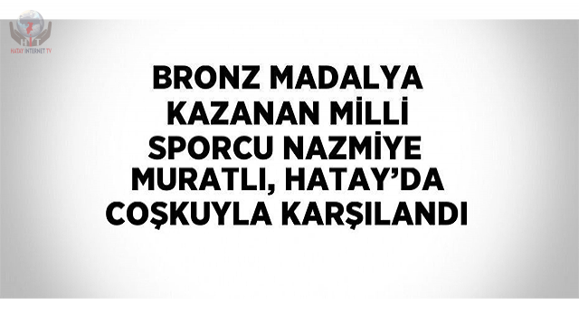 Bronz madalya kazanan milli sporcu Nazmiye Muratlı, Hatayda coşkuyla karşılandı