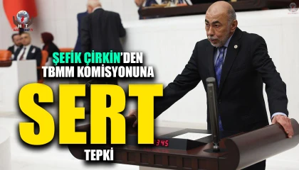 ŞEFİK ÇİRKİN’DEN TBMM KOMİSYONUNA SERT TEPKİ