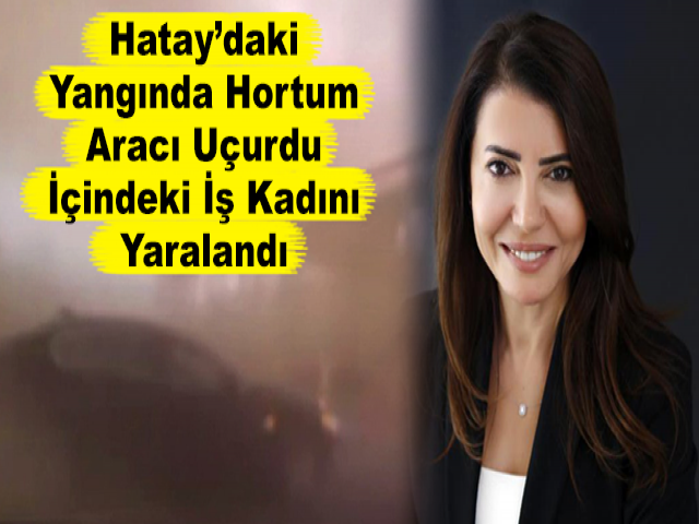 Hatay’daki Yangında Hortum Aracı Uçurdu, İçindeki İş Kadını Yaralandı