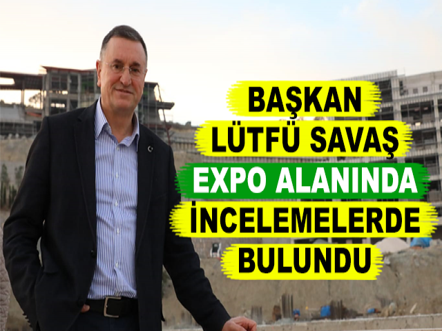 BAŞKAN LÜTFÜ SAVAŞ EXPO ALANINDA İNCELEMELERDE BULUNDU