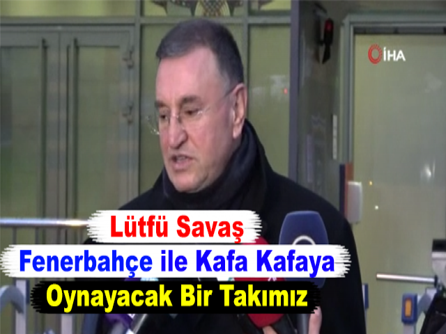 Lütfü Savaş: Fenerbahçe ile Kafa Kafaya Oynayacak Bir Takımız